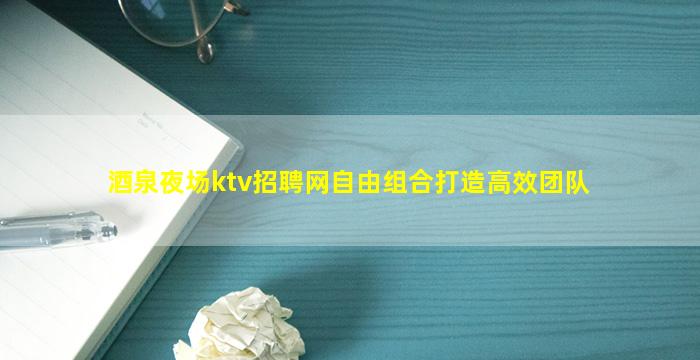 酒泉夜场ktv招聘网自由组合打造高效团队
